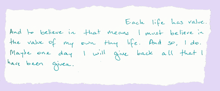 Each life has value. And to believe in that means I must believe in the value of my own tiny life. And so, I do. Maybe one day I will give back all that I have been given.